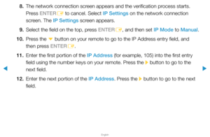Page 96▶
English
▶
8. The network connection screen appears and the verification process starts. 
Press ENTER
E to cancel. Select IP Settings on the network connection 
screen. The IP Settings screen appears.
9.  Select the field on the top, press ENTER
E, and then set IP Mode to Manual.
10.  Press the 
d button on your remote to go to the IP Address entry field, and 
then press ENTER E.
11.  Enter the first portion of the IP Address (for example, 105) into the first entry 
field using the number keys on your...