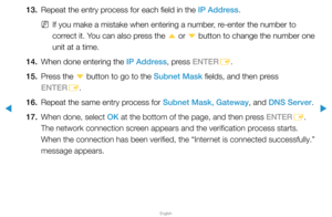Page 97▶
English
▶
13. Repeat the entry process for each field in the IP Address.
 
NIf you make a mistake when entering a number, re-enter the number to 
correct it. You can also press the 
u or 
d button to change the number one 
unit at a time.
14.  When done entering the IP Address, press ENTER
E.
15.  Press the 
d button to go to the Subnet Mask fields, and then press 
ENTER E.
16.  Repeat the same entry process for Subnet Mask, Gateway, and DNS Server.
17. 
When done, select OK at the bottom of the page,...
