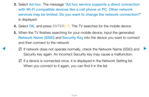 Page 100▶
English
▶
3. Select Ad hoc. The message “Ad hoc service supports a direct connection 
with Wi-Fi compatible devices like a cell phone or PC. Other network 
services may be limited. Do you want to change the network connection?” 
is displayed.
4. Select  OK, and press ENTER
E. The TV searches for the mobile device.
5.  When the TV finishes searching for your mobile device, input the generated 
Network Name (SSID) and Security Key into the device you want to connect 
and then connect to the network
 
NIf...