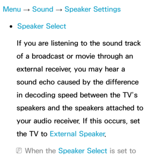 Page 101Menu → Sound
 
→  Speaker Settings
 
●Speaker Select
If you are listening to the sound track 
of a broadcast or movie through an 
external receiver, you may hear a 
sound echo caused by the difference 
in decoding speed between the TV’s 
speakers and the speakers attached to 
your audio receiver. If this occurs, set 
the TV to  External Speaker .
 
NWhen the Speaker Select is set to  