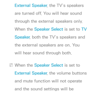 Page 102External Speaker, the TV’s speakers 
are turned off. You will hear sound 
through the external speakers only. 
When the Speaker Select is set to  TV 
Speaker , both the TV’s speakers and 
the external speakers are on. You 
will hear sound through both.
 
NWhen the Speaker Select is set to 
External Speaker , the volume buttons 
and mute function will not operate 
and the sound settings will be  