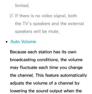 Page 103limited.
 
NIf there is no video signal, both 
the TV’s speakers and the external 
speakers will be mute.
 
●Auto Volume
Because each station has its own 
broadcasting conditions, the volume 
may fluctuate each time you change 
the channel. This feature automatically 
adjusts the volume of a channel by 
lowering the sound output when the  