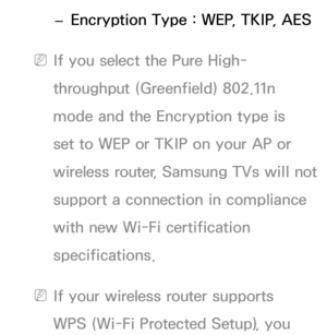 Page 114 
– Encryption Type : WEP, TKIP, AES
 
NIf you select the Pure High-
throughput (Greenfield) 802.11n 
mode and the Encryption type is 
set to WEP or TKIP on your AP or 
wireless router, Samsung TVs will not 
support a connection in compliance 
with new Wi-Fi certification 
specifications.
 
NIf your wireless router supports 
WPS (Wi-Fi Protected Setup), you  