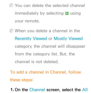 Page 13 
NYou can delete the selected channel 
immediately by selecting  b using 
your remote.
 
NWhen you delete a channel in the 
Recently Viewed  or Mostly Viewed  
category, the channel will disappear 
from the category list. But, the 
channel is not deleted.
To add a channel in Channel, follow 
these steps:
1.  
On  the  Channel screen, select the All   