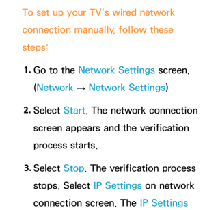 Page 121To set up your TV's wired network 
connection manually, follow these 
steps:1.  
Go to the Network Settings screen. 
(Network  
→  Network Settings)
2.  
Select  Start. The network connection 
screen appears and the verification 
process starts.
3.  
Select  Stop. The verification process 
stops. Select IP Settings on network 
connection screen. The IP Settings  