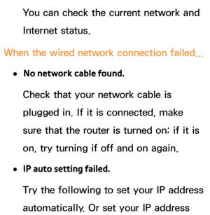 Page 125You can check the current network and 
Internet status.
When the wired network connection failed...
 
●No network cable found.
Check that your network cable is 
plugged in. If it is connected, make 
sure that the router is turned on; if it is 
on, try turning if off and on again.
 
●IP auto setting failed.
Try the following to set your IP address 
automatically. Or set your IP address  