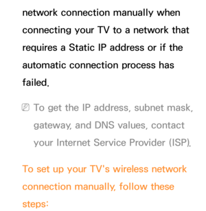 Page 135network connection manually when 
connecting your TV to a network that 
requires a Static IP address or if the 
automatic connection process has 
failed.
 
NTo get the IP address, subnet mask, 
gateway, and DNS values, contact 
your Internet Service Provider (ISP).
To set up your TV's wireless network 
connection manually, follow these 
steps: 