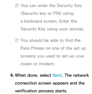 Page 138 
NYou can enter the Security Key 
(Security key or PIN) using 
a keyboard screen. Enter the 
Security Key using your remote.
 
NYou should be able to find the 
Pass Phrase on one of the set up 
screens you used to set up your 
router or modem.
6.  
When done, select Next. The network 
connection screen appears and the 
verification process starts. 