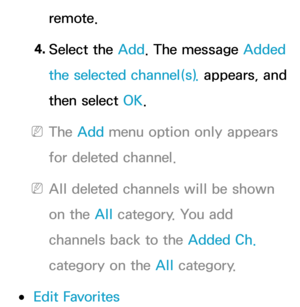 Page 15remote.
4.  
Select  the  Add. The message Added 
the selected channel(s).  appears, and 
then select OK.
 
NThe Add menu option only appears 
for deleted channel.
 
NAll deleted channels will be shown 
on the All  category. You add 
channels back to the Added Ch.  
category on the All  category.
 
●Edit Favorites 