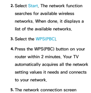 Page 1432. 
Select  Start. The network function 
searches for available wireless 
networks. When done, it displays a 
list of the available networks.
3.  
Select  the  WPS(PBC).
4.  
Press the WPS(PBC) button on your 
router within 2 minutes. Your TV 
automatically acquires all the network 
setting values it needs and connects 
to your network.
5.  
The network connection screen  