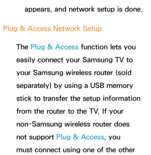 Page 144appears, and network setup is done.
Plug & Access Network Setup The Plug & Access function lets you 
easily connect your Samsung TV to 
your Samsung wireless router (sold 
separately) by using a USB memory 
stick to transfer the setup information 
from the router to the TV. If your 
non-Samsung wireless router does 
not support Plug & Access, you 
must connect using one of the other  