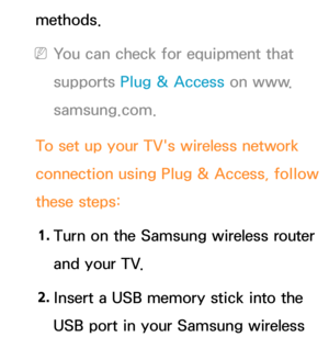 Page 145methods.
 
NYou can check for equipment that 
supports Plug & Access on www.
samsung.com.
To set up your TV's wireless network 
connection using Plug & Access, follow 
these steps: 1.  
Turn on the Samsung wireless router 
and your TV.
2.  
Insert a USB memory stick into the 
USB port in your Samsung wireless  