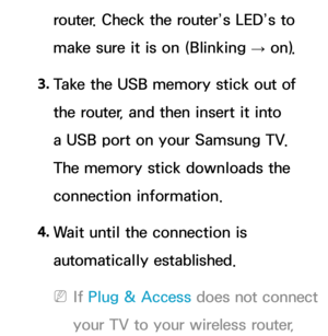 Page 146router. Check the router’s LED’s to 
make sure it is on (Blinking → on).
3.  
Take the USB memory stick out of 
the router, and then insert it into 
a USB port on your Samsung TV. 
The memory stick downloads the 
connection information.
4.  
Wait until the connection is 
automatically established.
 
NIf  Plug & Access does not connect 
your TV to your wireless router,  