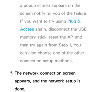 Page 147a popup screen appears on the 
screen notifying you of the failure. 
If you want to try using Plug & 
Access again, disconnect the USB 
memory stick, reset the AP, and 
then try again from Step 1. You 
can also choose one of the other 
connection setup methods.
5.  
The network connection screen 
appears, and the network setup is 
done. 