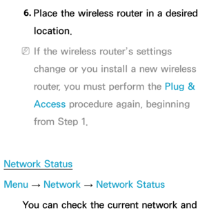 Page 1486. 
Place the wireless router in a desired 
location.
 
NIf the wireless router’s settings 
change or you install a new wireless 
router, you must perform the Plug & 
Access procedure again, beginning 
from Step 1.
Network Status
Menu  → Network
 
→  Network Status
You can check the current network and  