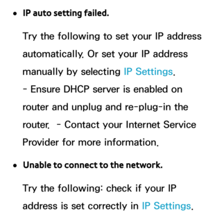 Page 150 
●IP auto setting failed.
Try the following to set your IP address 
automatically. Or set your IP address 
manually by selecting IP Settings. 
- Ensure DHCP server is enabled on 
router and unplug and re-plug-in the 
router.  - Contact your Internet Service 
Provider for more information.
 
●Unable to connect to the network.
Try the following: check if your IP 
address is set correctly in  IP Settings.  