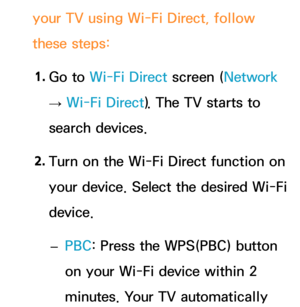 Page 153your TV using Wi-Fi Direct, follow 
these steps:1.  
Go  to  Wi-Fi Direct screen (Network  
→  Wi-Fi Direct). The TV starts to 
search devices.
2.  
Turn on the Wi-Fi Direct function on 
your device. Select the desired Wi-Fi 
device.
 
– PBC: Press the WPS(PBC) button 
on your Wi-Fi device within 2 
minutes. Your TV automatically  