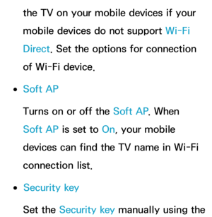 Page 155the TV on your mobile devices if your 
mobile devices do not support Wi-Fi 
Direct. Set the options for connection 
of Wi-Fi device.
 
●Soft AP
Turns on or off the Soft AP . When 
Soft AP is set to On, your mobile 
devices can find the TV name in Wi-Fi 
connection list.
 
●Security key
Set the Security key manually using the  