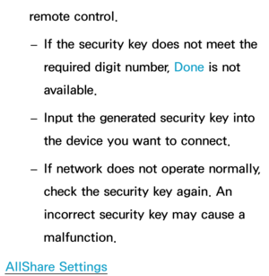 Page 156remote control. 
– If the security key does not meet the 
required digit number, Done is not 
available.
 
– Input the generated security key into 
the device you want to connect.
 
–
If network does not operate normally, 
check the security key again. An 
incorrect security key may cause a 
malfunction.
AllShare Settings 