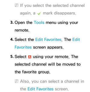 Page 17 
NIf you select the selected channel 
again, a  c mark disappears.
3.  
Open  the  Tools menu using your 
remote.
4.  
Select  the  Edit Favorites. The Edit 
Favorites  screen appears.
5.  
Select 
a using your remote. The 
selected channel will be moved to 
the favorite group.
 
NAlso, you can select a channel in 
the Edit Favorites screen. 