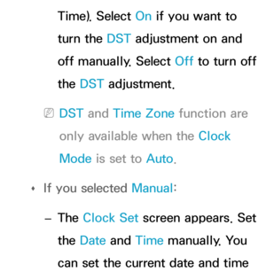 Page 161Time). Select On if you want to 
turn the DST adjustment on and 
off manually. Select Off to turn off 
the DST adjustment.
 
NDST and  Time Zone function are 
only available when the Clock 
Mode is set to Auto .
 
Œ If you selected 
Manual:
 
– The Clock Set screen appears. Set 
the Date
 and Time manually. You 
can set the current date and time  