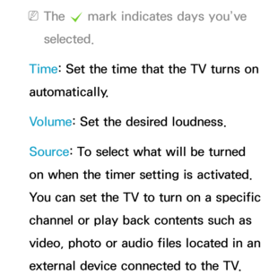 Page 164 
NThe  c mark indicates days you’ve 
selected.
Time: Set the time that the TV turns on 
automatically.
Volume: Set the desired loudness.
Source: To select what will be turned 
on when the timer setting is activated. 
You can set the TV to turn on a specific 
channel or play back contents such as 
video, photo or audio files located in an 
external device connected to the TV. 