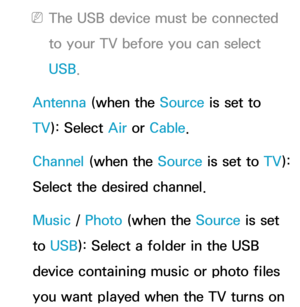 Page 165 
NThe USB device must be connected 
to your TV before you can select 
USB.
Antenna  (when the Source is set to 
TV ): Select Air  or Cable.
Channel (when the Source is set to  TV): 
Select the desired channel.
Music /  Photo (when the Source is set 
to  USB): Select a folder in the USB 
device containing music or photo files 
you want played when the TV turns on  