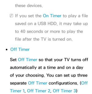 Page 168these devices.
 
NIf you set the On Timer to play a file 
saved on a USB HDD, it may take up 
to 40 seconds or more to play the 
file after the TV is turned on.
 
●Off Timer
Set Off Timer so that your TV turns off 
automatically at a time and on a day 
of your choosing. You can set up three 
separate Off Timer configurations. ( Off 
Timer 1, Off Timer 2, Off Timer 3) 