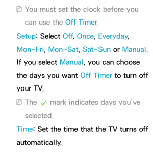 Page 169 
NYou must set the clock before you 
can use the Off Timer .
Setup: Select Off , Once, Everyday, 
Mon~Fri, Mon~Sat, Sat~Sun or  Manual. 
If you select Manual, you can choose 
the days you want Off Timer  to turn off 
your TV.
 
NThe  c mark indicates days you’ve 
selected.
Time: Set the time that the TV turns off 
automatically. 