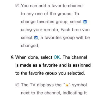 Page 18 
N You can add a favorite channel 
to any one of the groups. To 
change favorites group, select  } 
using your remote. Each time you 
select  }, a favorites group will be 
changed.
 6.  When done, select OK. The channel 
is made as a favorite and is assigned 
to the favorite group you selected.
 
N The TV displays the “” symbol 
next to the channel, indicating it  