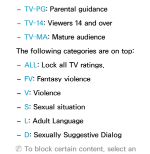 Page 173 
– TV-PG
: Parental guidance
 
– TV-14: Viewers 14 and over
 
– TV-MA: Mature audience
The following categories are on top:  
– ALL
: Lock all TV ratings.
 
– FV
: Fantasy violence
 
– V
: Violence
 
– S: Sexual situation
 
– L: Adult Language
 
– D: Sexually Suggestive Dialog
 
NTo block certain content, select an  