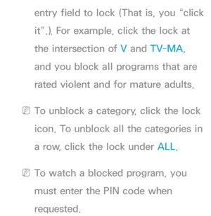 Page 174entry field to lock (That is, you “click 
it”.). For example, click the lock at 
the intersection of V and TV-MA, 
and you block all programs that are 
rated violent and for mature adults.
 
NTo unblock a category, click the lock 
icon. To unblock all the categories in 
a row, click the lock under ALL .
 
NTo watch a blocked program, you 
must enter the PIN code when 
requested. 