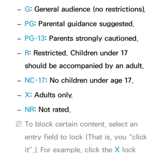 Page 176 
– G: General audience (no restrictions).
 
– PG
: Parental guidance suggested.
 
– PG-13
: Parents strongly cautioned.
 
– R
: Restricted. Children under 17 
should be accompanied by an adult.
 
– NC-17: No children under age 17.
 
– X: Adults only.
 
– NR
: Not rated.
 
NTo block certain content, select an 
entry field to lock (That is, you “click 
it”.). For example, click the X lock  