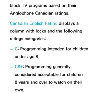 Page 178block TV programs based on their 
Anglophone Canadian ratings.
Canadian English Rating displays a 
column with locks and the following 
ratings categories: 
– C
: Programming intended for children 
under age 8.
 
– C8+: Programming generally 
considered acceptable for children 
8 years and over to watch on their 
own. 