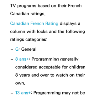 Page 181TV programs based on their French 
Canadian ratings.
Canadian French Rating displays a 
column with locks and the following 
ratings categories: 
– G: General
 
– 8 ans+
: Programming generally 
considered acceptable for children 
8 years and over to watch on their 
own.
 
– 13 ans+
: Programming may not be  