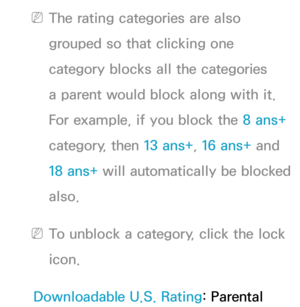 Page 183 
NThe rating categories are also 
grouped so that clicking one 
category blocks all the categories 
a parent would block along with it. 
For example, if you block the 8 ans+  
category, then 13 ans+ , 16 ans+ and 
18 ans+ will automatically be blocked 
also.
 
NTo unblock a category, click the lock 
icon.
Downloadable U.S. Rating: Parental  