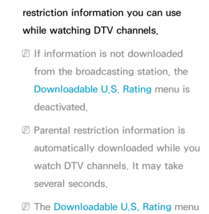 Page 184restriction information you can use 
while watching DTV channels.
 
NIf information is not downloaded 
from the broadcasting station, the 
Downloadable U.S. Rating menu is 
deactivated.
 
NParental restriction information is 
automatically downloaded while you 
watch DTV channels. It may take 
several seconds.
 
NThe Downloadable U.S. Rating menu  