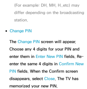 Page 187(For example: DH, MH, H..etc) may 
differ depending on the broadcasting 
station.
 
●Change PIN
The Change PIN  screen will appear. 
Choose any 4 digits for your PIN and 
enter them in Enter New PIN  fields. Re-
enter the same 4 digits in  Confirm New 
PIN  fields. When the Confirm screen 
disappears, select Close. The TV has 
memorized your new PIN. 