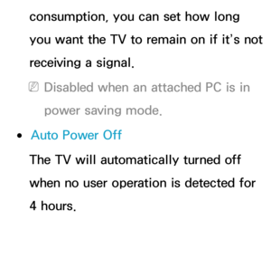 Page 193consumption, you can set how long 
you want the TV to remain on if it’s not 
receiving a signal.
 
NDisabled when an attached PC is in 
power saving mode.
 
●Auto Power Off
The TV will automatically turned off 
when no user operation is detected for 
4 hours. 