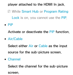 Page 195player attached to the HDMI In jack.
 
NWhile Smart Hub  or Program Rating 
Lock  is on, you cannot use the PIP .
 
●PIP
Activate or deactivate the PIP  function.
 
●Air/Cable
Select either Air  or Cable as the input 
source for the sub-picture screen.
 
●Channel
Select the channel for the sub-picture 
screen. 