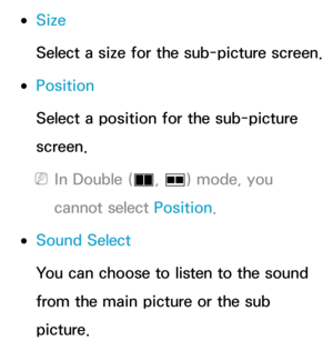 Page 196 
●Size
Select a size for the sub-picture screen.
 
●Position
Select a position for the sub-picture 
screen.
 
NIn Double ( à, 
Œ ) mode, you 
cannot select Position.
 
●Sound Select
You can choose to listen to the sound 
from the main picture or the sub 
picture. 