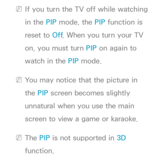 Page 197 
NIf you turn the TV off while watching 
in the PIP  mode, the PIP  function is 
reset to Off . When you turn your TV 
on, you must turn PIP  on again to 
watch in the PIP  mode.
 
NYou may notice that the picture in 
the PIP  screen becomes slightly 
unnatural when you use the main 
screen to view a game or karaoke.
 
NThe PIP  is not supported in  3D 
function. 