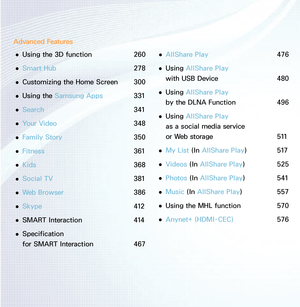 Page 3Advanced Features 
● Using the 3D function 
260
 
● Smart Hub
  278
 
● Customizing the Home Screen 
300
 
● Using the Samsung Apps 
331
 
● Search 
341
 
● Your Video 
348
 
● Family Story 
350
 
● Fitness 
361
 
● Kids 
368
 
● Social TV 
381
 
● Web Browser 
386
 
● Skype 
412
 
● SMART Interaction 
414
 
● Specification  
for SMART Interaction 
467 
● AllShare Play
  476
 
● Using AllShare Play
  
with USB Device  480
 
● Using AllShare Play
  
by the DLNA Function  496
 
● Using AllShare Play
  
as...