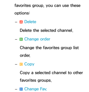 Page 21favorites group, you can use these 
options: 
– a Delete
Delete the selected channel.
 
– b Change order
Change the favorites group list 
order.
 
– { Copy
Copy a selected channel to other 
favorites groups.
 
–
} Change Fav. 