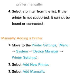 Page 209printer manually.
4.  
Select a printer from the list. If the 
printer is not supported, it cannot be 
found or connected.
Manually Adding a Printer 1. 
Move to the Printer Settings. ( Menu 
→ System  → Device Manager → 
Printer Settings)
2.  
Select  Add New Printer .
3.  
Select  Add Manually . 