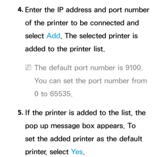 Page 2104. 
Enter the IP address and port number 
of the printer to be connected and 
select  Add. The selected printer is 
added to the printer list.
 
NThe default port number is 9100. 
You can set the port number from 
0 to 65535.
5.  
If the printer is added to the list, the 
pop up message box appears. To 
set the added printer as the default 
printer, select Ye s . 