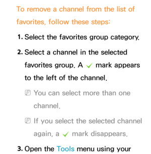 Page 23To remove a channel from the list of 
favorites, follow these steps:1.  
Select the favorites group category.
2.  
Select a channel in the selected 
favorites group. A 
c mark appears 
to the left of the channel.
 
NYou can select more than one 
channel.
 
NIf you select the selected channel 
again, a  c mark disappears.
3.  
Open  the  Tools menu using your  