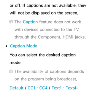 Page 221or off. If captions are not available, they 
will not be displayed on the screen.
 
NThe Caption feature does not work 
with devices connected to the TV 
through the Component, HDMI jacks.
 
●Caption Mode
You can select the desired caption 
mode.
 
NThe availability of captions depends 
on the program being broadcast.
Default /  CC1 – CC4  / Text1 –  Text4:  