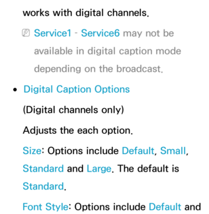 Page 223works with digital channels.
 
NService1 –  Service6 may not be 
available in digital caption mode 
depending on the broadcast.
 
●Digital Caption Options
(Digital channels only)
Adjusts the each option.
Size: Options include Default, Small, 
Standard  and Large. The default is 
Standard .
Font Style: Options include Default and  