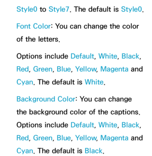 Page 224Style0 to Style7. The default is Style0.
Font Color: You can change the color 
of the letters. 
Options include Default, White, Black, 
Red , Green , Blue, Yellow , Magenta and 
Cyan. The default is White.
Background Color: You can change 
the background color of the captions. 
Options include Default, White, Black , 
Red , Green , Blue, Yellow , Magenta and 
Cyan. The default is Black . 